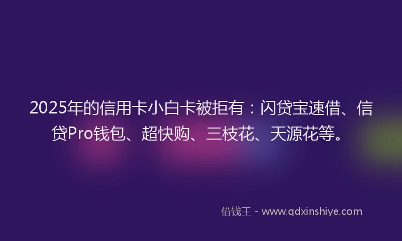 2025年的信用卡小白卡被拒有：闪贷宝速借、信贷Pro钱包、超快购、三枝花、天源花等。