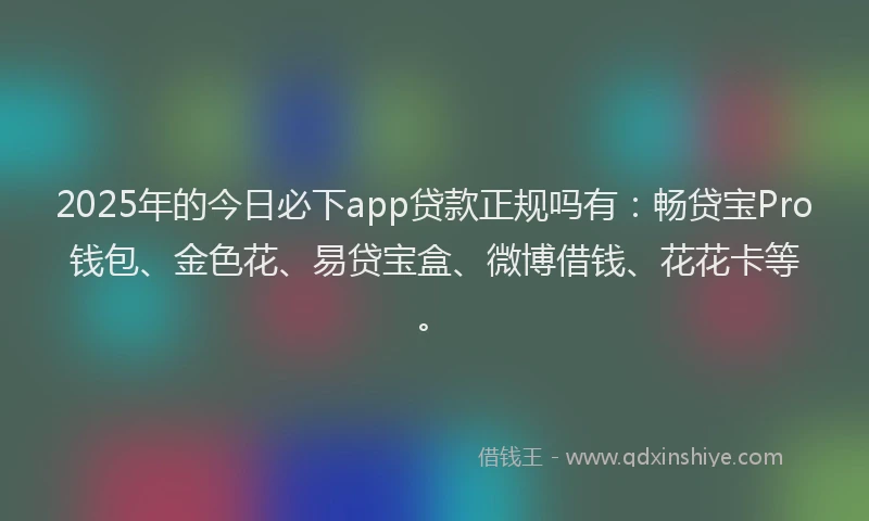 2025年的今日必下app贷款正规吗有:畅贷宝Pro钱包、金色花、易贷宝盒、微博借钱、花花卡等。
