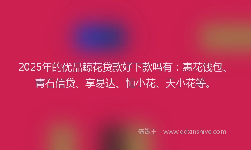 2025年的优品鲸花贷款好下款吗有：惠花钱包、青石信贷、享易达、恒小花、天小花等。