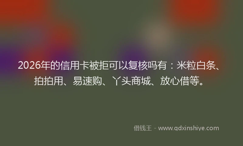 2026年的信用卡被拒可以复核吗有：米粒白条、拍拍用、易速购、丫头商城、放心借等。