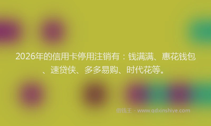 2026年的信用卡停用注销有：钱满满、惠花钱包、速贷侠、多多易购、时代花等。