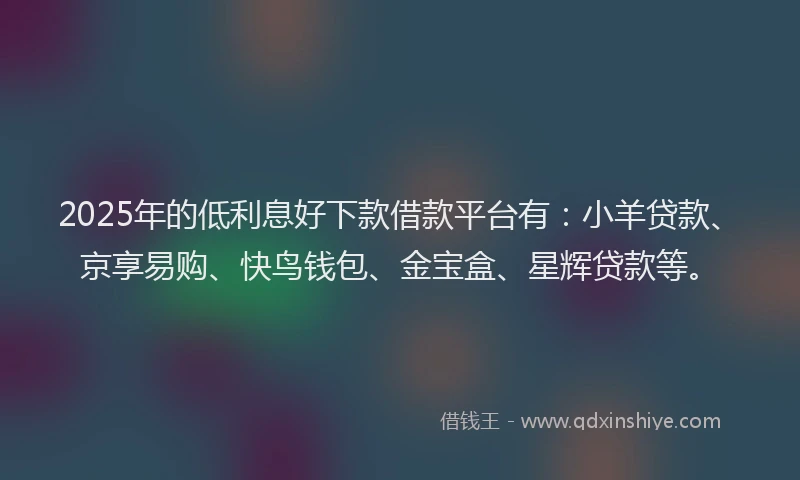 2025年的低利息好下款借款平台有：小羊贷款、京享易购、快鸟钱包、金宝盒、星辉贷款等。