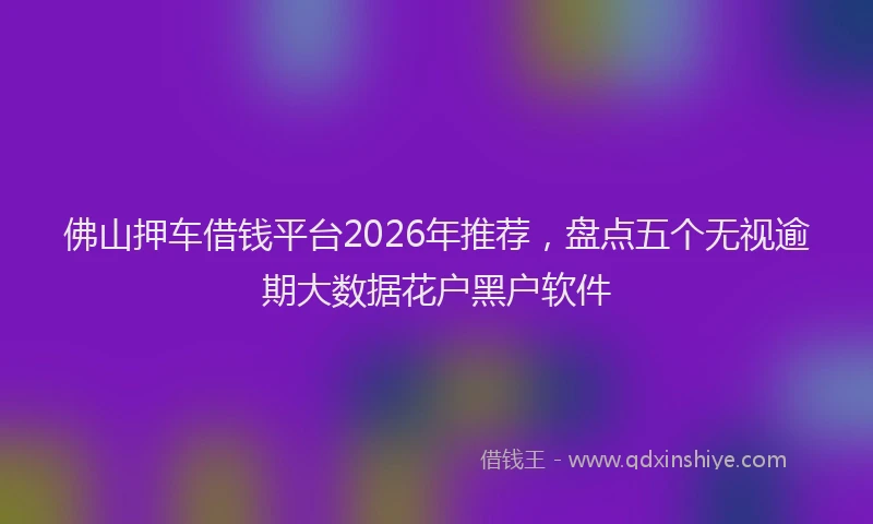 佛山押车借钱平台2026年推荐，盘点五个无视逾期大数据花户黑户软件