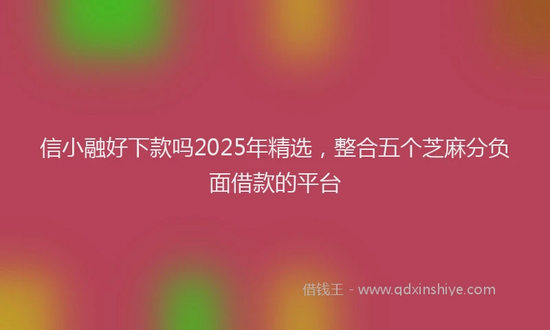 信小融好下款吗2025年精选，整合五个芝麻分负面借款的平台