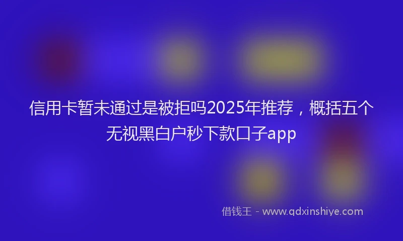 信用卡暂未通过是被拒吗2025年推荐，概括五个无视黑白户秒下款口子app
