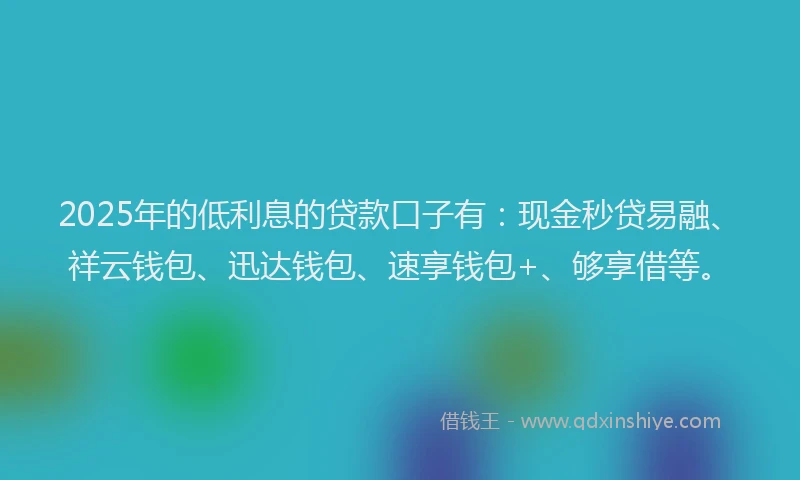 2025年的低利息的贷款口子有：现金秒贷易融、祥云钱包、迅达钱包、速享钱包+、够享借等。