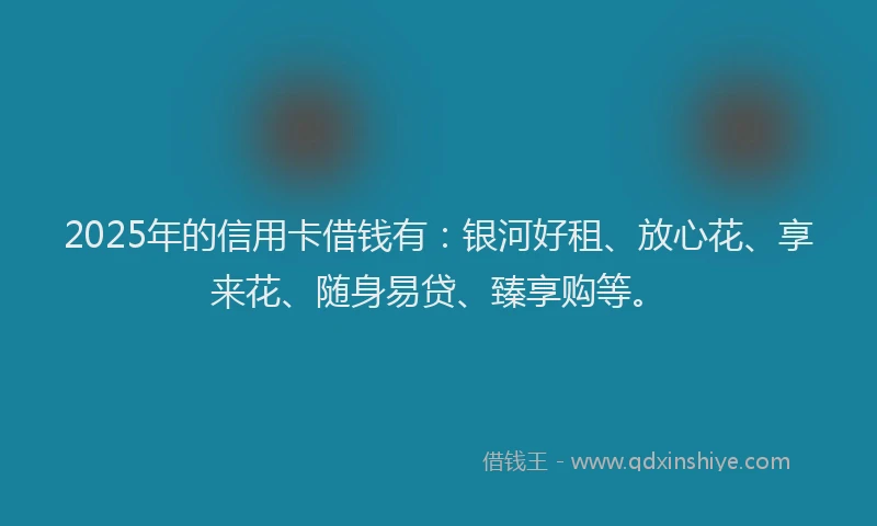 2025年的信用卡借钱有：银河好租、放心花、享来花、随身易贷、臻享购等。