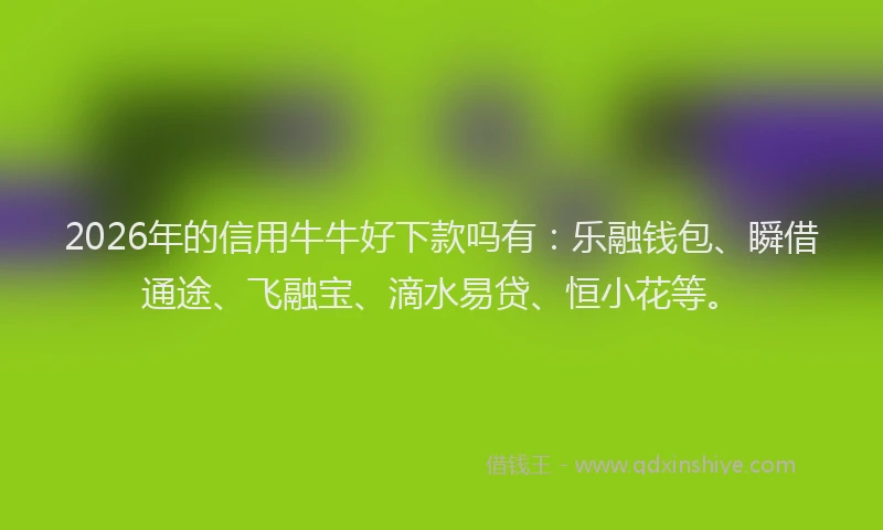 2026年的信用牛牛好下款吗有：乐融钱包、瞬借通途、飞融宝、滴水易贷、恒小花等。