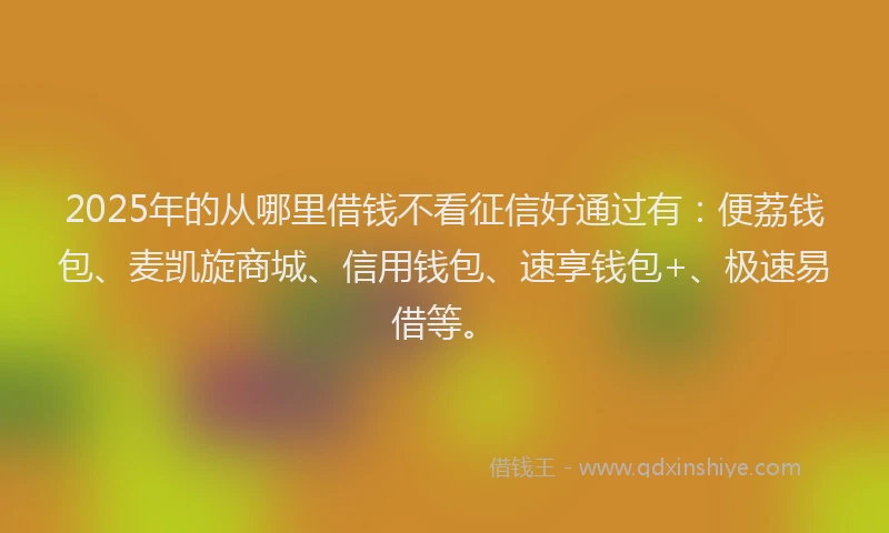 2025年的从哪里借钱不看征信好通过有：便荔钱包、麦凯旋商城、信用钱包、速享钱包+、极速易借等。