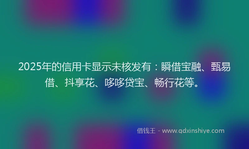 2025年的信用卡显示未核发有：瞬借宝融、甄易借、抖享花、哆哆贷宝、畅行花等。