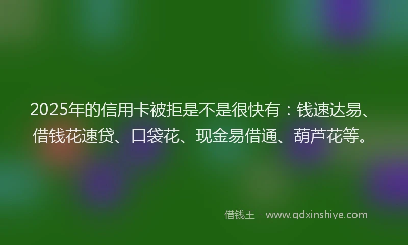 2025年的信用卡被拒是不是很快有：钱速达易、借钱花速贷、口袋花、现金易借通、葫芦花等。