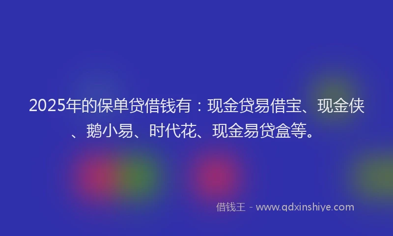 2025年的保单贷借钱有:现金贷易借宝、现金侠、鹅小易、时代花、现金易贷盒等。