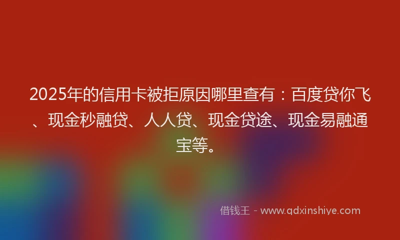 2025年的信用卡被拒原因哪里查有：百度贷你飞、现金秒融贷、人人贷、现金贷途、现金易融通宝等。
