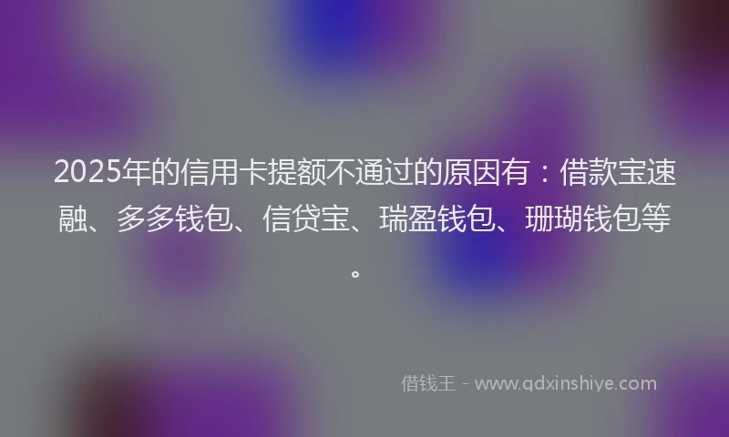 2025年的信用卡提额不通过的原因有：借款宝速融、多多钱包、信贷宝、瑞盈钱包、珊瑚钱包等。