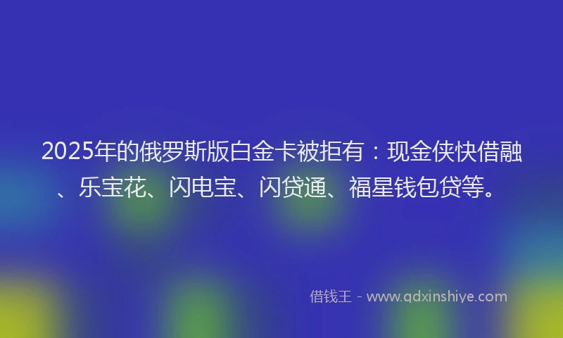 2025年的俄罗斯版白金卡被拒有：现金侠快借融、乐宝花、闪电宝、闪贷通、福星钱包贷等。