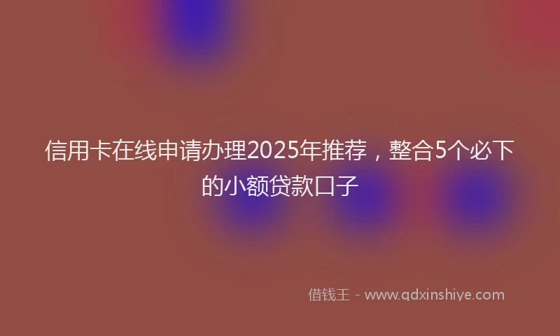 信用卡在线申请办理2025年推荐，整合5个必下的小额贷款口子