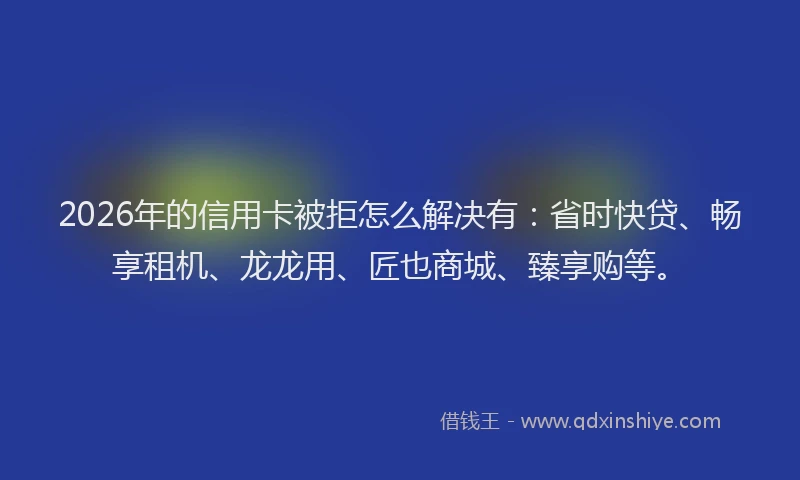 2026年的信用卡被拒怎么解决有：省时快贷、畅享租机、龙龙用、匠也商城、臻享购等。