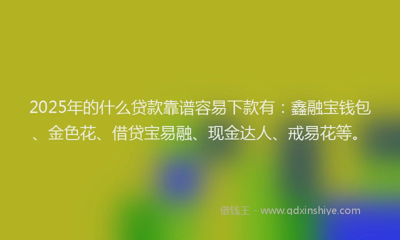 2025年的什么贷款靠谱容易下款有：鑫融宝钱包、金色花、借贷宝易融、现金达人、戒易花等。