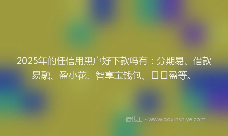2025年的任信用黑户好下款吗有：分期易、借款易融、盈小花、智享宝钱包、日日盈等。