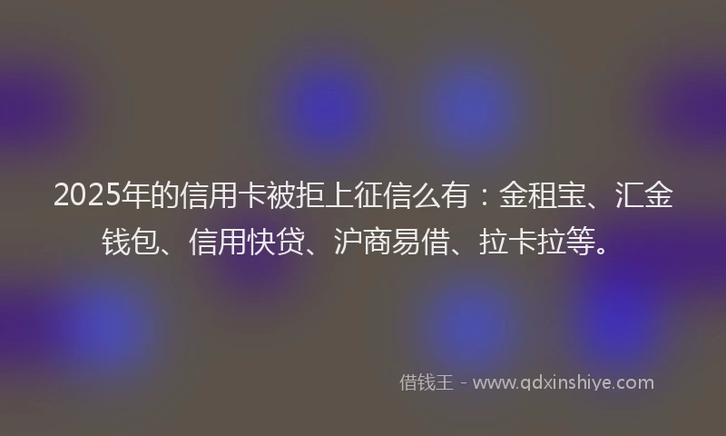 2025年的信用卡被拒上征信么有：金租宝、汇金钱包、信用快贷、沪商易借、拉卡拉等。
