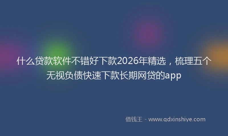 什么贷款软件不错好下款2026年精选，梳理五个无视负债快速下款长期网贷的app