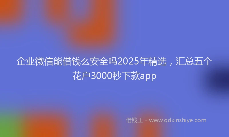 企业微信能借钱么安全吗2025年精选，汇总五个花户3000秒下款app
