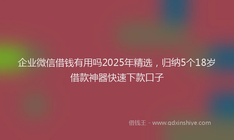 企业微信借钱有用吗2025年精选,归纳5个18岁借款神器快速下款口子