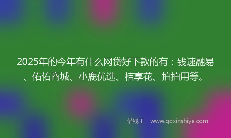 2025年的今年有什么网贷好下款的有:钱速融易、佑佑商城、小鹿优选、桔享花、拍拍用等。