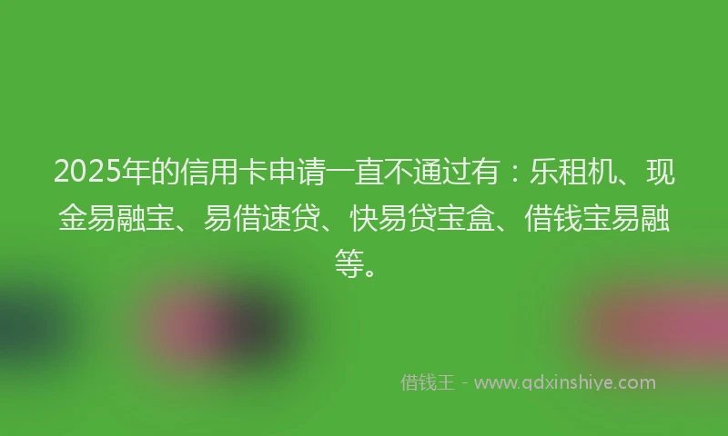 2025年的信用卡申请一直不通过有：乐租机、现金易融宝、易借速贷、快易贷宝盒、借钱宝易融等。