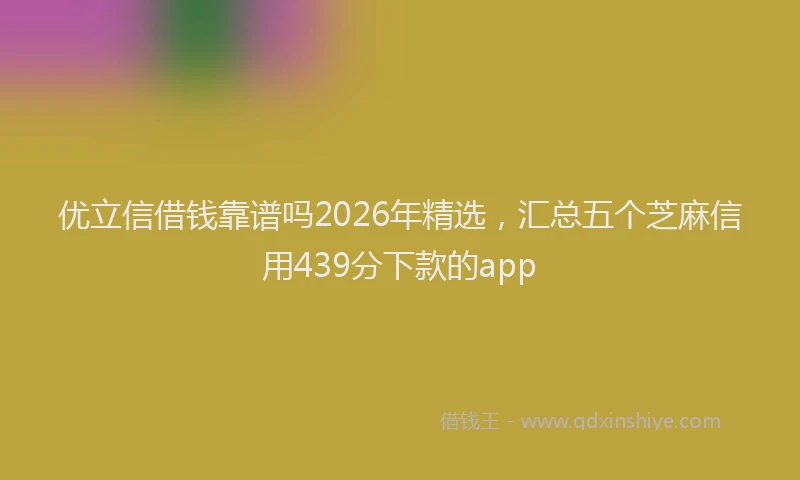 优立信借钱靠谱吗2026年精选，汇总五个芝麻信用439分下款的app