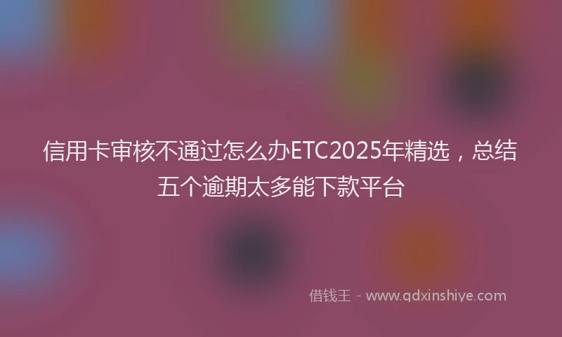 信用卡审核不通过怎么办ETC2025年精选，总结五个逾期太多能下款平台