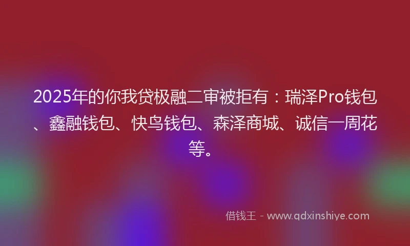 2025年的你我贷极融二审被拒有：瑞泽Pro钱包、鑫融钱包、快鸟钱包、森泽商城、诚信一周花等。