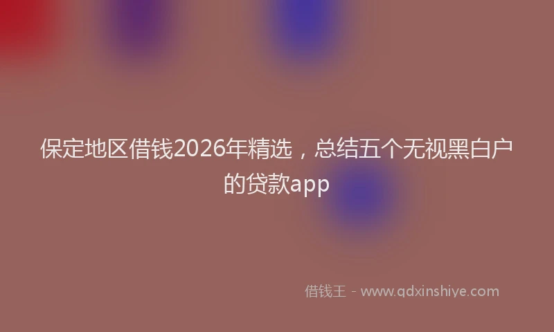 保定地区借钱2026年精选，总结五个无视黑白户的贷款app