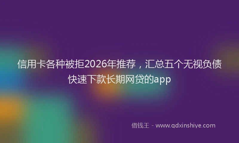 信用卡各种被拒2026年推荐,汇总五个无视负债快速下款长期网贷的app