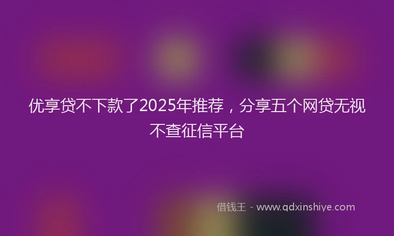 优享贷不下款了2025年推荐，分享五个网贷无视不查征信平台