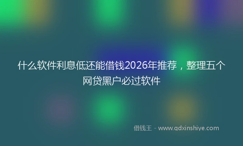 什么软件利息低还能借钱2026年推荐，整理五个网贷黑户必过软件
