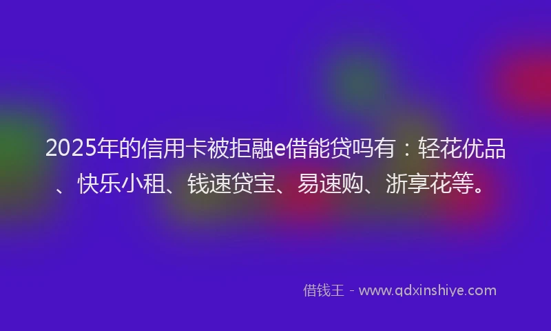 2025年的信用卡被拒融e借能贷吗有：轻花优品、快乐小租、钱速贷宝、易速购、浙享花等。