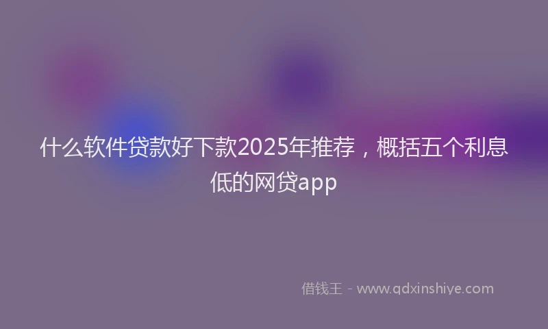 什么软件贷款好下款2025年推荐，概括五个利息低的网贷app