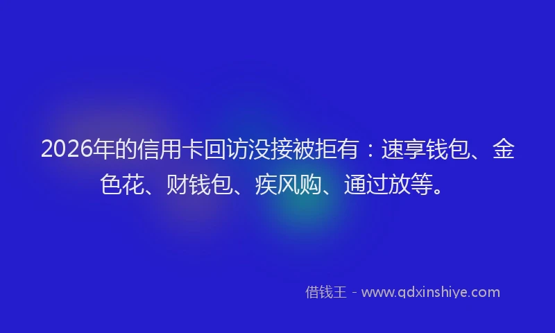 2026年的信用卡回访没接被拒有：速享钱包、金色花、财钱包、疾风购、通过放等。