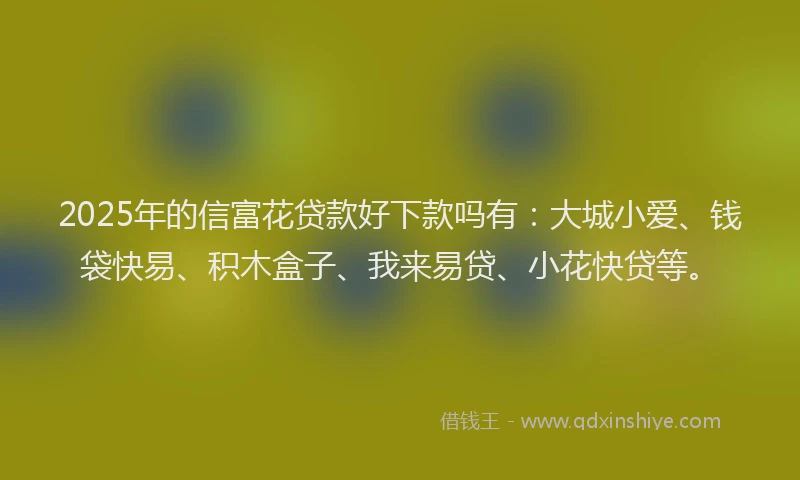 2025年的信富花贷款好下款吗有：大城小爱、钱袋快易、积木盒子、我来易贷、小花快贷等。