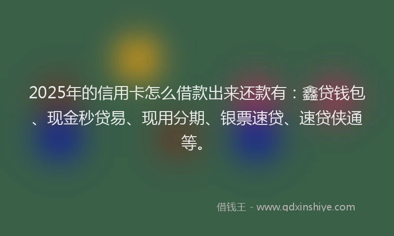 2025年的信用卡怎么借款出来还款有：鑫贷钱包、现金秒贷易、现用分期、银票速贷、速贷侠通等。
