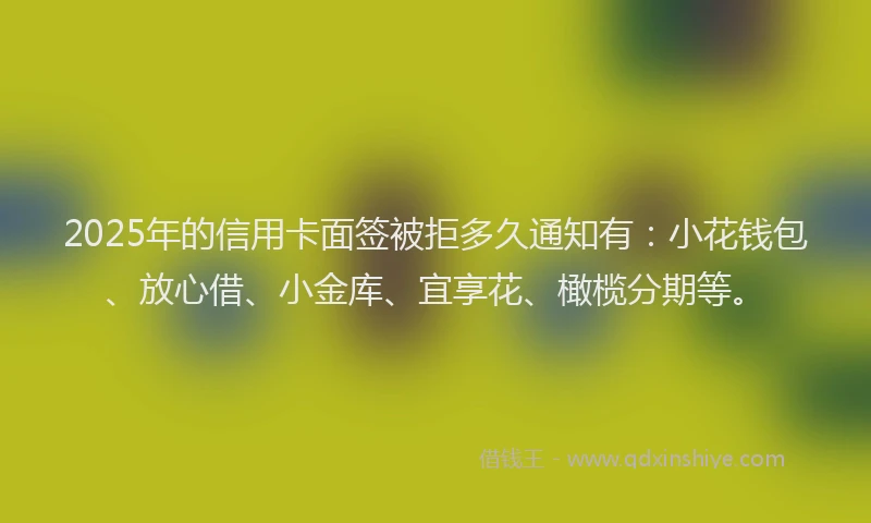 2025年的信用卡面签被拒多久通知有：小花钱包、放心借、小金库、宜享花、橄榄分期等。
