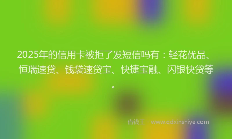 2025年的信用卡被拒了发短信吗有：轻花优品、恒瑞速贷、钱袋速贷宝、快捷宝融、闪银快贷等。