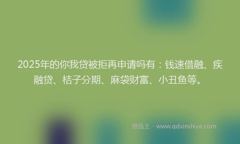 2025年的你我贷被拒再申请吗有：钱速借融、疾融贷、桔子分期、麻袋财富、小丑鱼等。