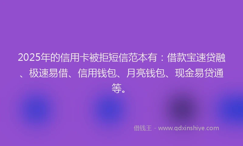 2025年的信用卡被拒短信范本有：借款宝速贷融、极速易借、信用钱包、月亮钱包、现金易贷通等。