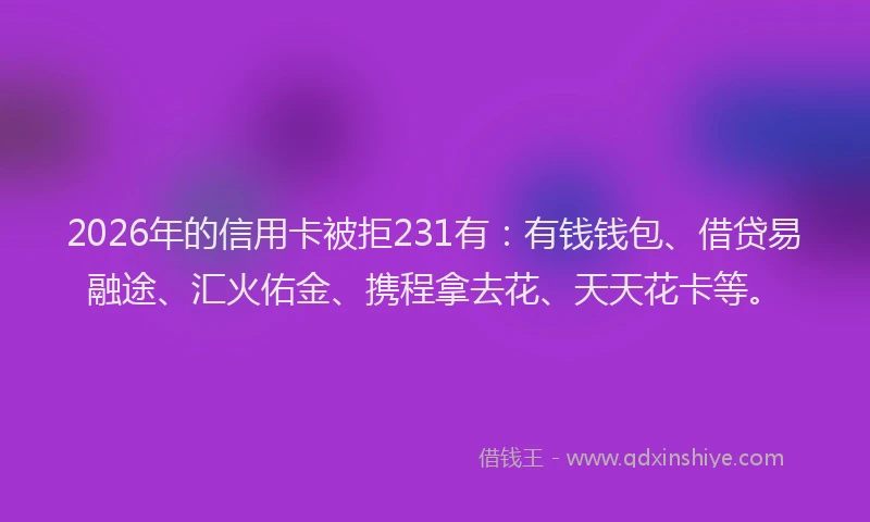 2026年的信用卡被拒231有：有钱钱包、借贷易融途、汇火佑金、携程拿去花、天天花卡等。