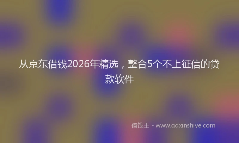 从京东借钱2026年精选,整合5个不上征信的贷款软件
