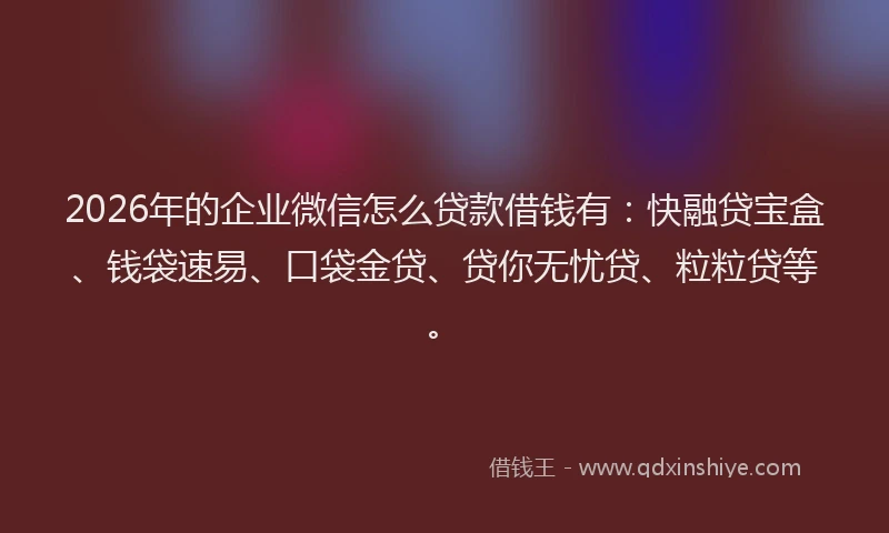 2026年的企业微信怎么贷款借钱有:快融贷宝盒、钱袋速易、口袋金贷、贷你无忧贷、粒粒贷等。