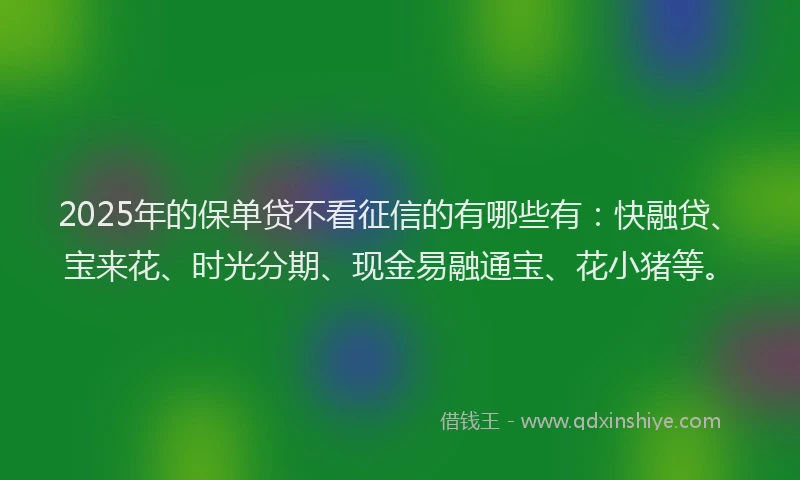2025年的保单贷不看征信的有哪些有：快融贷、宝来花、时光分期、现金易融通宝、花小猪等。