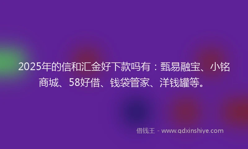 2025年的信和汇金好下款吗有：甄易融宝、小铭商城、58好借、钱袋管家、洋钱罐等。